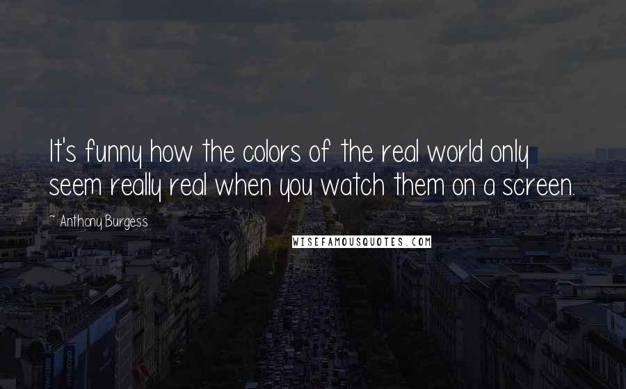 Anthony Burgess Quotes: It's funny how the colors of the real world only seem really real when you watch them on a screen.