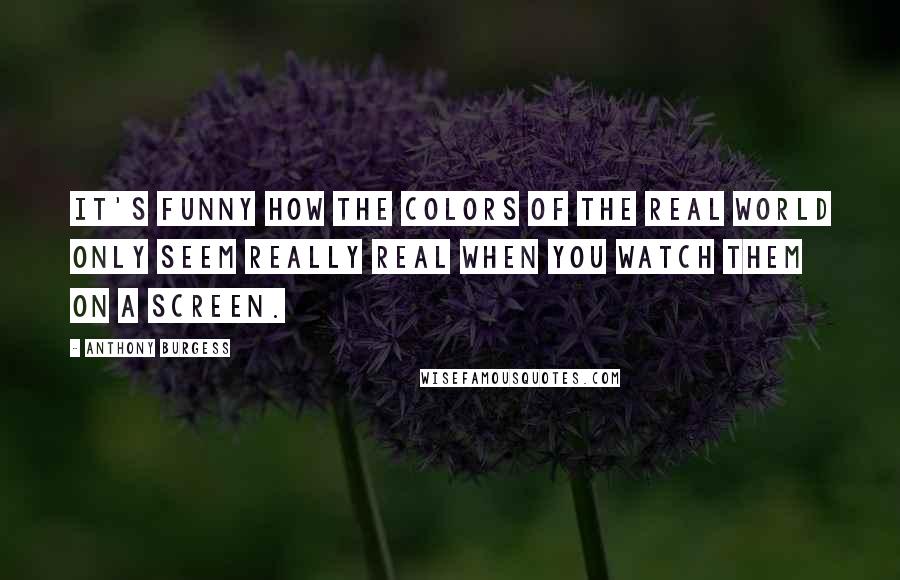 Anthony Burgess Quotes: It's funny how the colors of the real world only seem really real when you watch them on a screen.