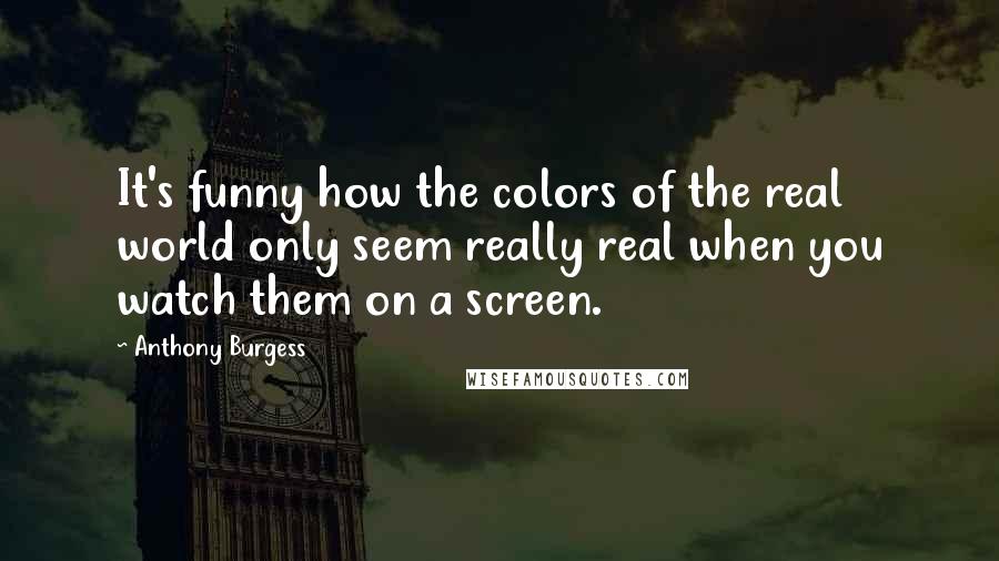 Anthony Burgess Quotes: It's funny how the colors of the real world only seem really real when you watch them on a screen.