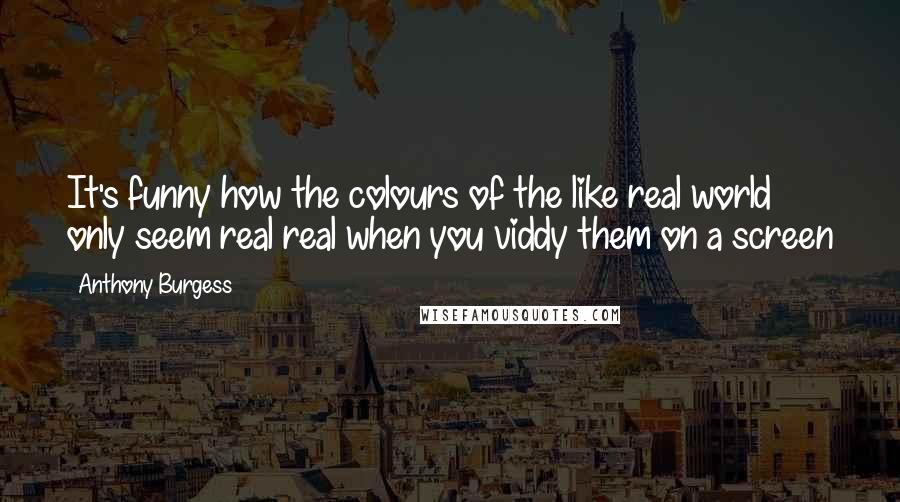 Anthony Burgess Quotes: It's funny how the colours of the like real world only seem real real when you viddy them on a screen