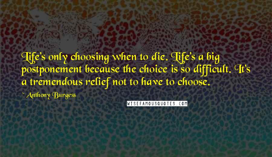 Anthony Burgess Quotes: Life's only choosing when to die. Life's a big postponement because the choice is so difficult. It's a tremendous relief not to have to choose.