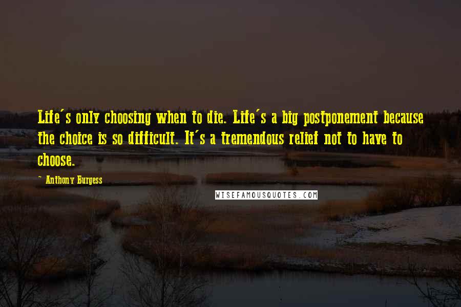 Anthony Burgess Quotes: Life's only choosing when to die. Life's a big postponement because the choice is so difficult. It's a tremendous relief not to have to choose.