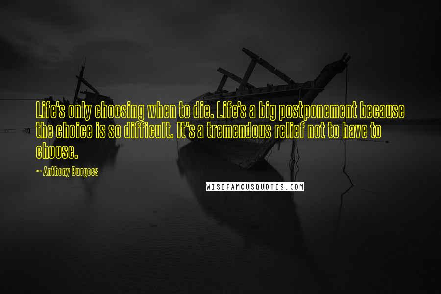 Anthony Burgess Quotes: Life's only choosing when to die. Life's a big postponement because the choice is so difficult. It's a tremendous relief not to have to choose.