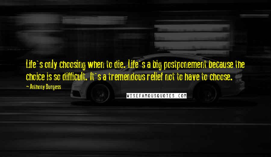 Anthony Burgess Quotes: Life's only choosing when to die. Life's a big postponement because the choice is so difficult. It's a tremendous relief not to have to choose.