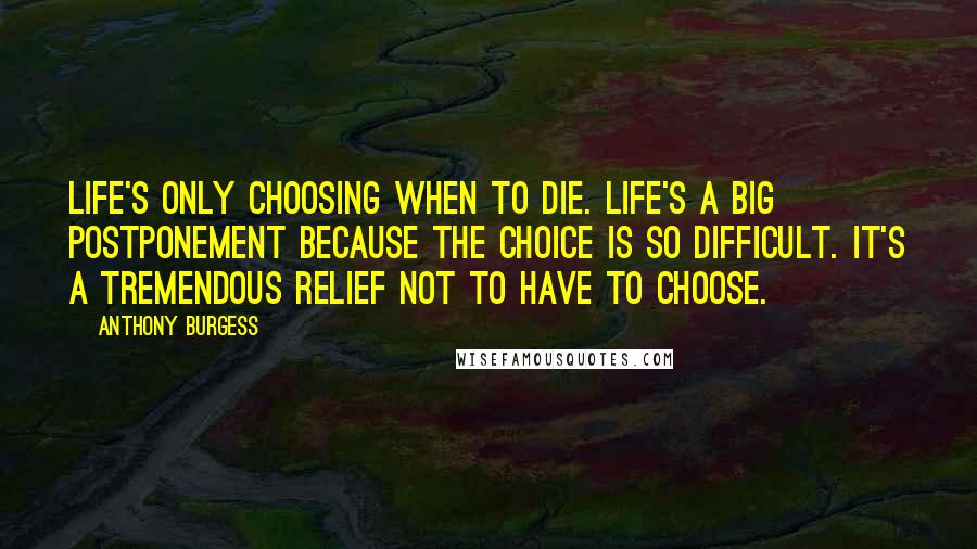 Anthony Burgess Quotes: Life's only choosing when to die. Life's a big postponement because the choice is so difficult. It's a tremendous relief not to have to choose.