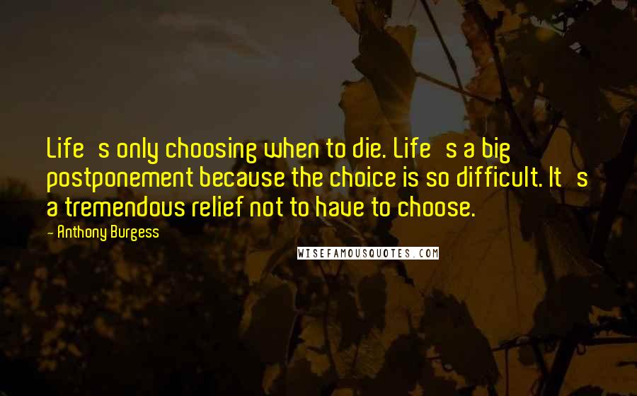 Anthony Burgess Quotes: Life's only choosing when to die. Life's a big postponement because the choice is so difficult. It's a tremendous relief not to have to choose.