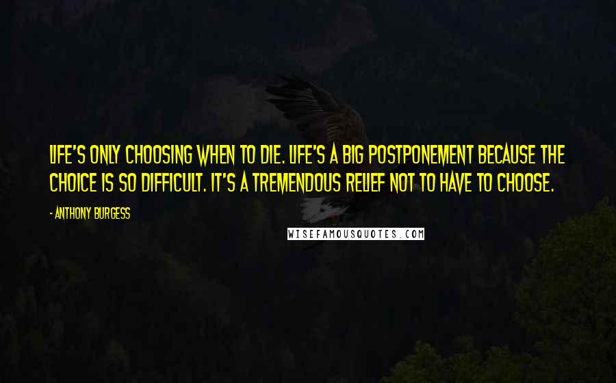 Anthony Burgess Quotes: Life's only choosing when to die. Life's a big postponement because the choice is so difficult. It's a tremendous relief not to have to choose.