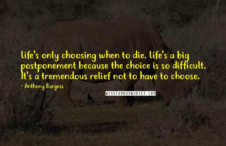 Anthony Burgess Quotes: Life's only choosing when to die. Life's a big postponement because the choice is so difficult. It's a tremendous relief not to have to choose.