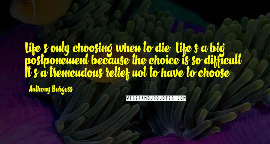 Anthony Burgess Quotes: Life's only choosing when to die. Life's a big postponement because the choice is so difficult. It's a tremendous relief not to have to choose.
