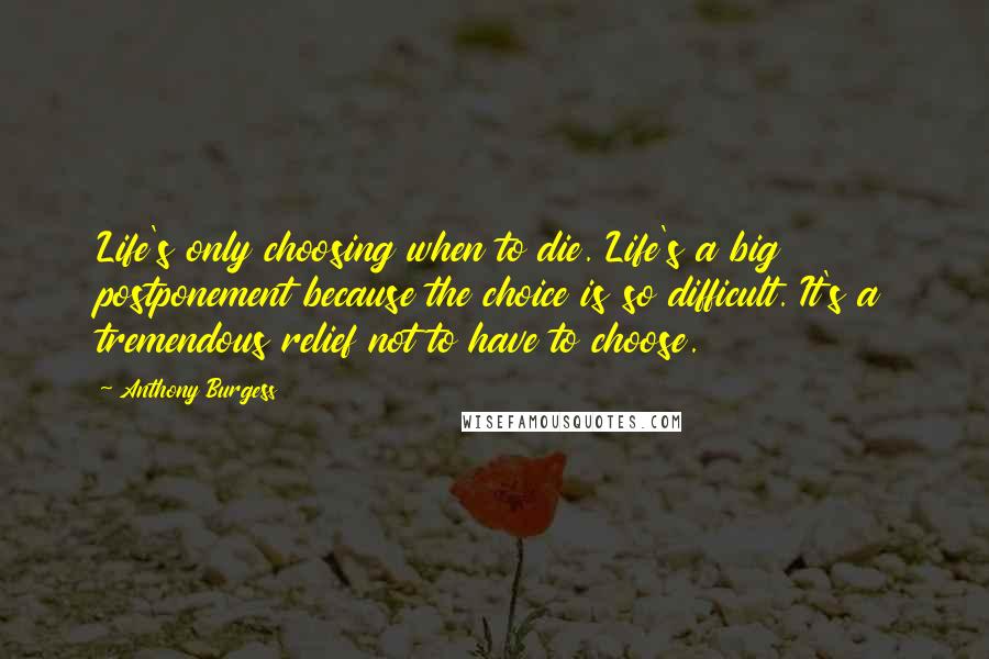 Anthony Burgess Quotes: Life's only choosing when to die. Life's a big postponement because the choice is so difficult. It's a tremendous relief not to have to choose.