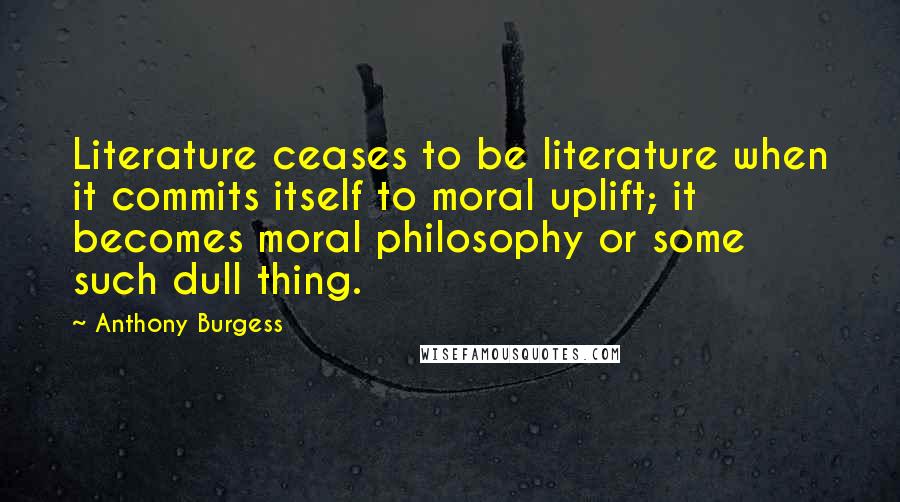 Anthony Burgess Quotes: Literature ceases to be literature when it commits itself to moral uplift; it becomes moral philosophy or some such dull thing.
