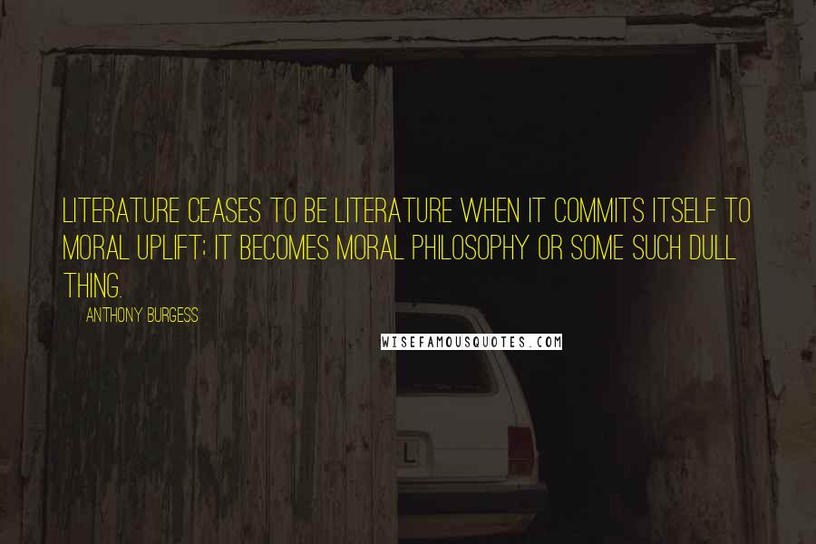 Anthony Burgess Quotes: Literature ceases to be literature when it commits itself to moral uplift; it becomes moral philosophy or some such dull thing.