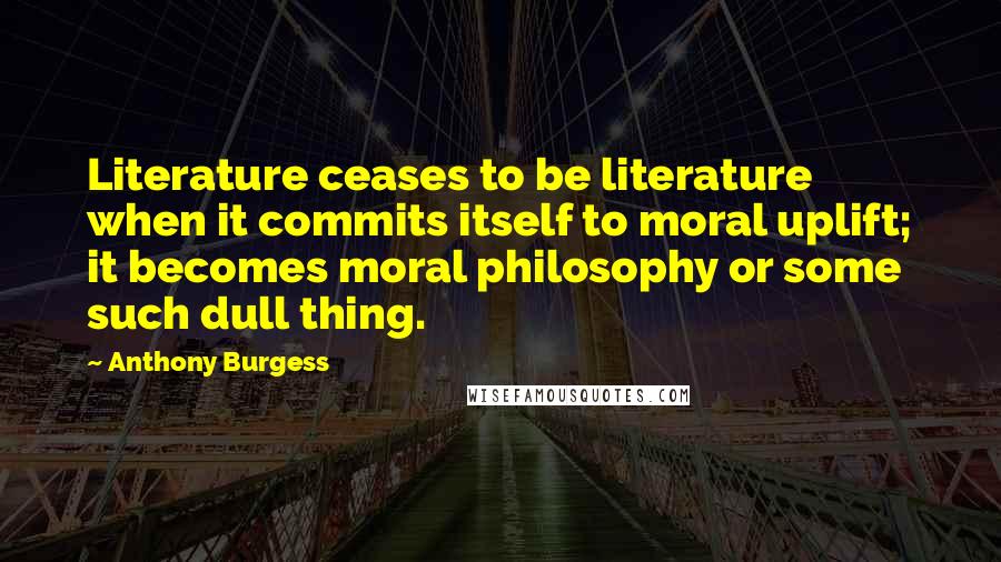 Anthony Burgess Quotes: Literature ceases to be literature when it commits itself to moral uplift; it becomes moral philosophy or some such dull thing.