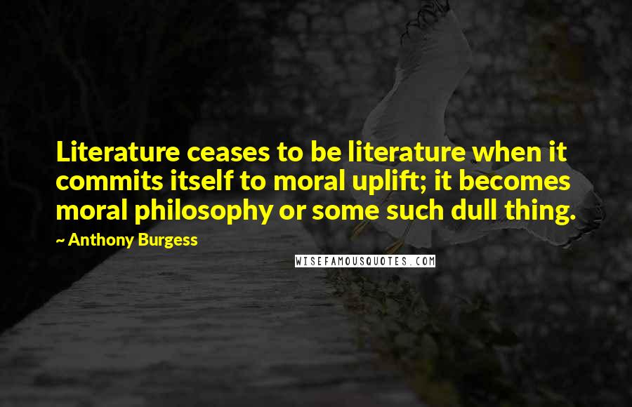 Anthony Burgess Quotes: Literature ceases to be literature when it commits itself to moral uplift; it becomes moral philosophy or some such dull thing.