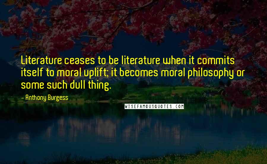 Anthony Burgess Quotes: Literature ceases to be literature when it commits itself to moral uplift; it becomes moral philosophy or some such dull thing.