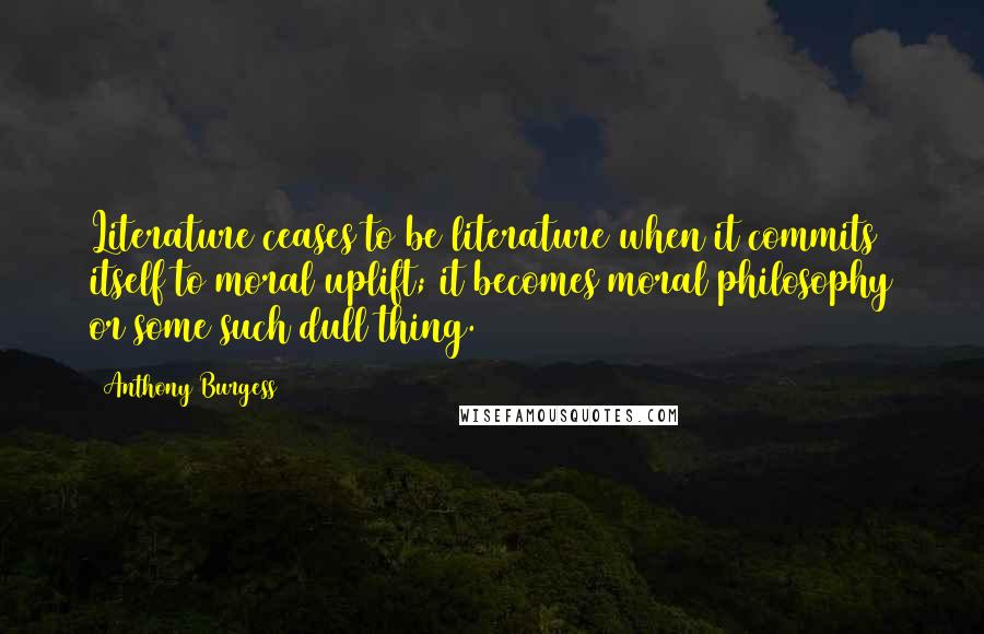 Anthony Burgess Quotes: Literature ceases to be literature when it commits itself to moral uplift; it becomes moral philosophy or some such dull thing.