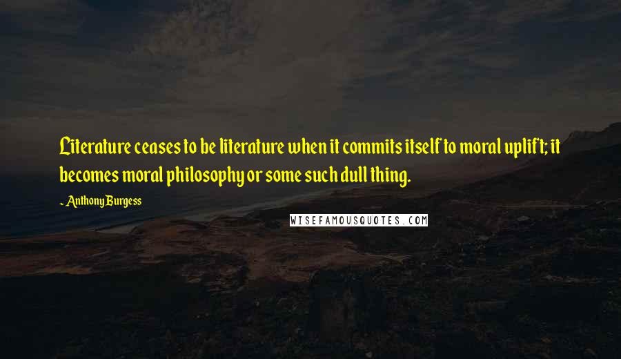 Anthony Burgess Quotes: Literature ceases to be literature when it commits itself to moral uplift; it becomes moral philosophy or some such dull thing.