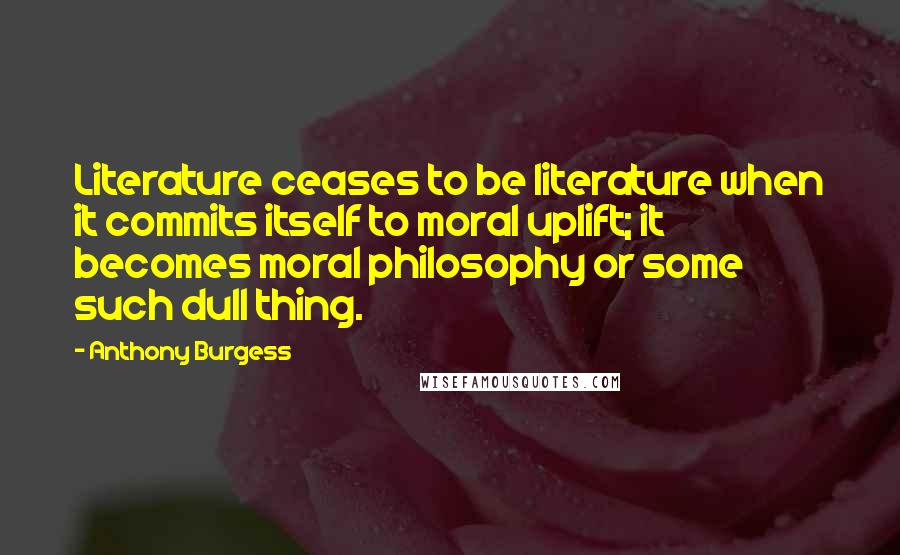 Anthony Burgess Quotes: Literature ceases to be literature when it commits itself to moral uplift; it becomes moral philosophy or some such dull thing.