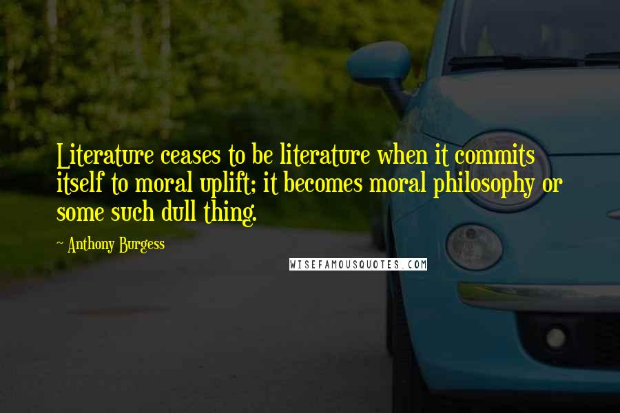 Anthony Burgess Quotes: Literature ceases to be literature when it commits itself to moral uplift; it becomes moral philosophy or some such dull thing.