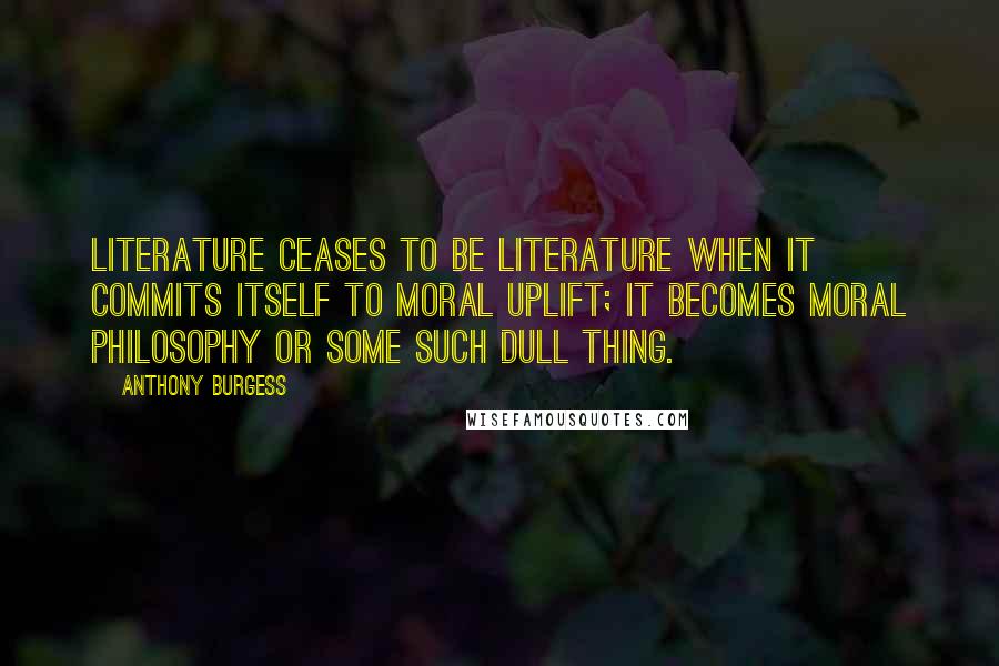 Anthony Burgess Quotes: Literature ceases to be literature when it commits itself to moral uplift; it becomes moral philosophy or some such dull thing.