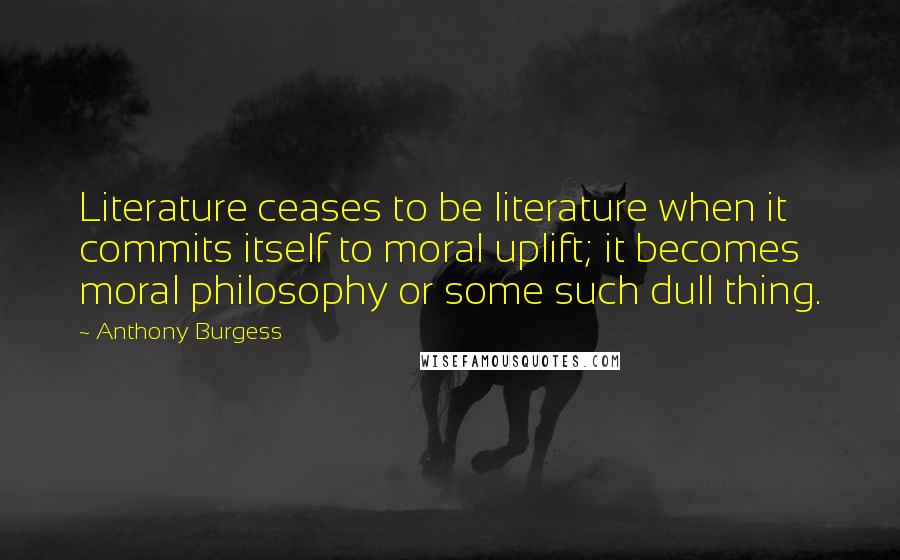 Anthony Burgess Quotes: Literature ceases to be literature when it commits itself to moral uplift; it becomes moral philosophy or some such dull thing.