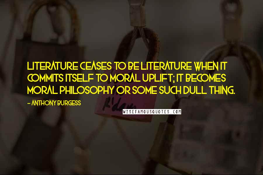 Anthony Burgess Quotes: Literature ceases to be literature when it commits itself to moral uplift; it becomes moral philosophy or some such dull thing.