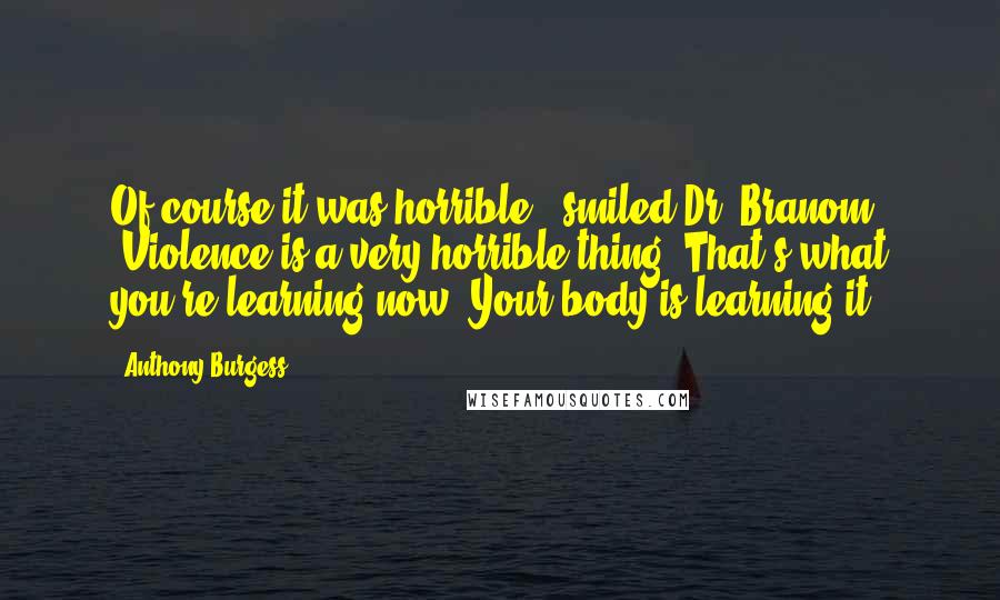 Anthony Burgess Quotes: Of course it was horrible,' smiled Dr. Branom. 'Violence is a very horrible thing. That's what you're learning now. Your body is learning it.