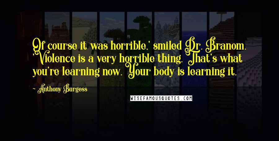 Anthony Burgess Quotes: Of course it was horrible,' smiled Dr. Branom. 'Violence is a very horrible thing. That's what you're learning now. Your body is learning it.