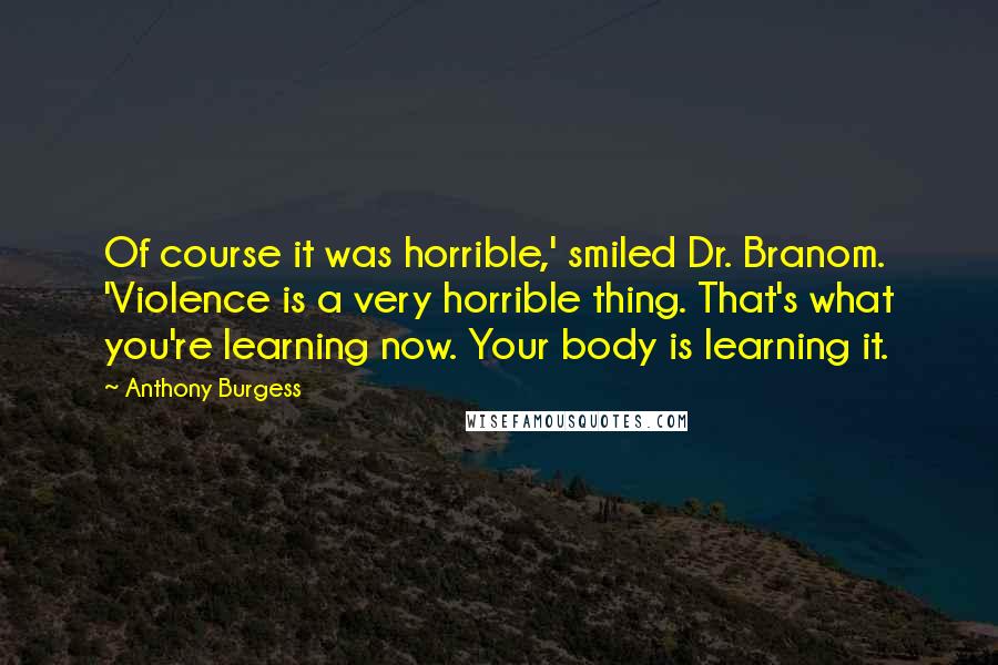 Anthony Burgess Quotes: Of course it was horrible,' smiled Dr. Branom. 'Violence is a very horrible thing. That's what you're learning now. Your body is learning it.