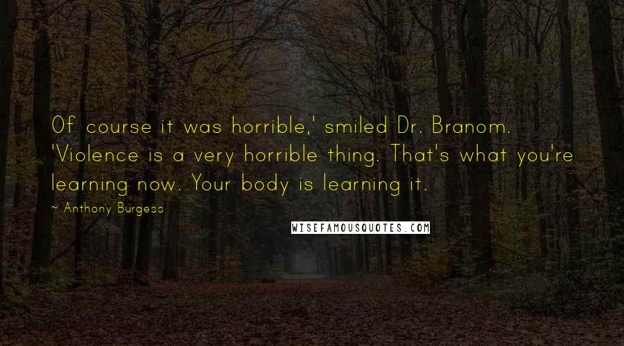 Anthony Burgess Quotes: Of course it was horrible,' smiled Dr. Branom. 'Violence is a very horrible thing. That's what you're learning now. Your body is learning it.