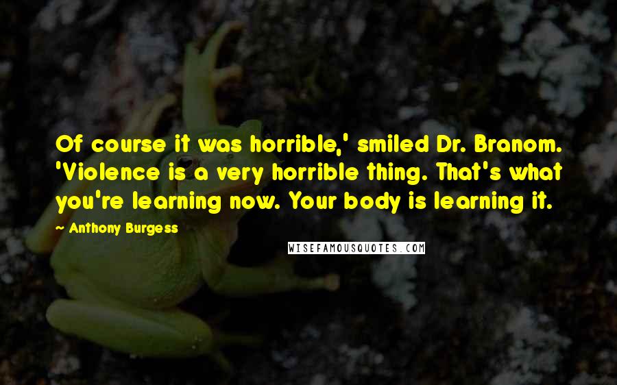 Anthony Burgess Quotes: Of course it was horrible,' smiled Dr. Branom. 'Violence is a very horrible thing. That's what you're learning now. Your body is learning it.