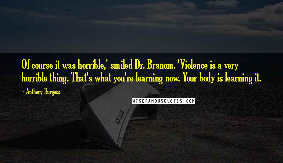 Anthony Burgess Quotes: Of course it was horrible,' smiled Dr. Branom. 'Violence is a very horrible thing. That's what you're learning now. Your body is learning it.