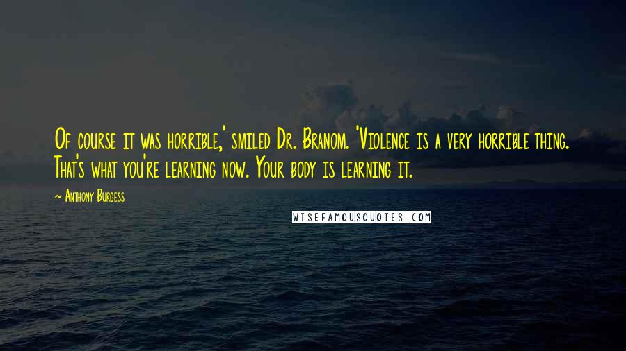 Anthony Burgess Quotes: Of course it was horrible,' smiled Dr. Branom. 'Violence is a very horrible thing. That's what you're learning now. Your body is learning it.