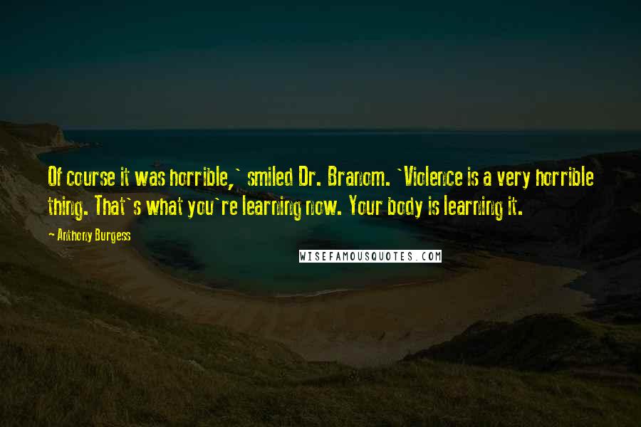 Anthony Burgess Quotes: Of course it was horrible,' smiled Dr. Branom. 'Violence is a very horrible thing. That's what you're learning now. Your body is learning it.