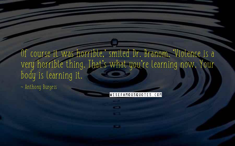 Anthony Burgess Quotes: Of course it was horrible,' smiled Dr. Branom. 'Violence is a very horrible thing. That's what you're learning now. Your body is learning it.