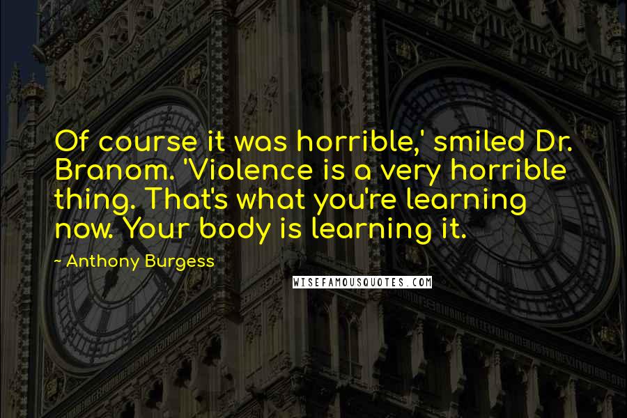 Anthony Burgess Quotes: Of course it was horrible,' smiled Dr. Branom. 'Violence is a very horrible thing. That's what you're learning now. Your body is learning it.