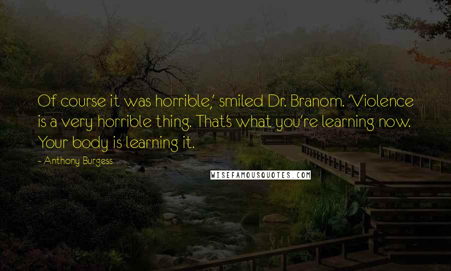 Anthony Burgess Quotes: Of course it was horrible,' smiled Dr. Branom. 'Violence is a very horrible thing. That's what you're learning now. Your body is learning it.