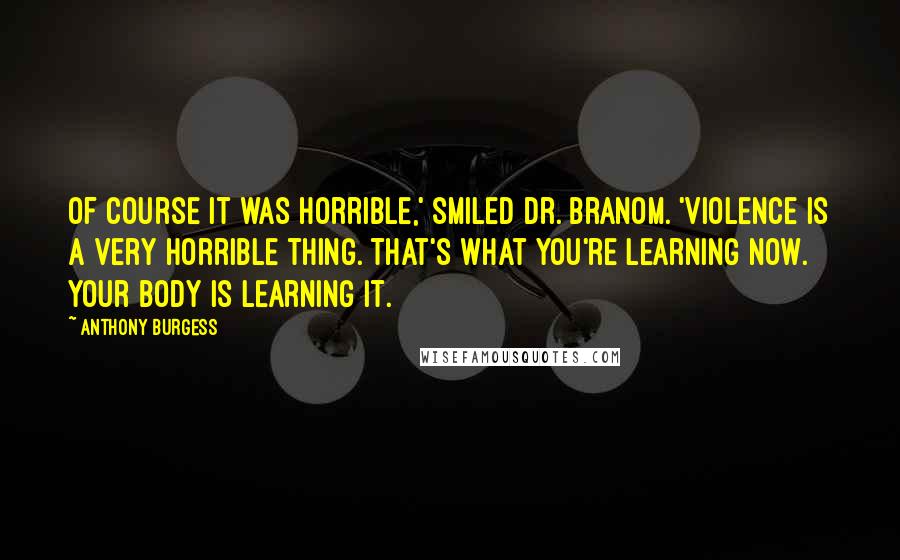 Anthony Burgess Quotes: Of course it was horrible,' smiled Dr. Branom. 'Violence is a very horrible thing. That's what you're learning now. Your body is learning it.