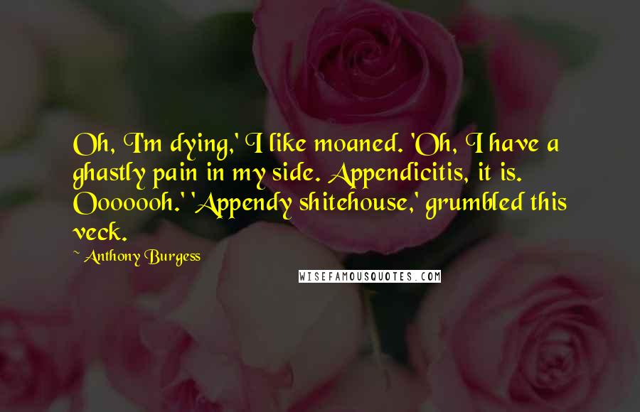 Anthony Burgess Quotes: Oh, I'm dying,' I like moaned. 'Oh, I have a ghastly pain in my side. Appendicitis, it is. Ooooooh.' 'Appendy shitehouse,' grumbled this veck.