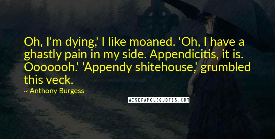 Anthony Burgess Quotes: Oh, I'm dying,' I like moaned. 'Oh, I have a ghastly pain in my side. Appendicitis, it is. Ooooooh.' 'Appendy shitehouse,' grumbled this veck.
