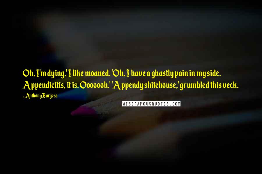 Anthony Burgess Quotes: Oh, I'm dying,' I like moaned. 'Oh, I have a ghastly pain in my side. Appendicitis, it is. Ooooooh.' 'Appendy shitehouse,' grumbled this veck.