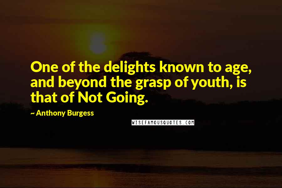 Anthony Burgess Quotes: One of the delights known to age, and beyond the grasp of youth, is that of Not Going.