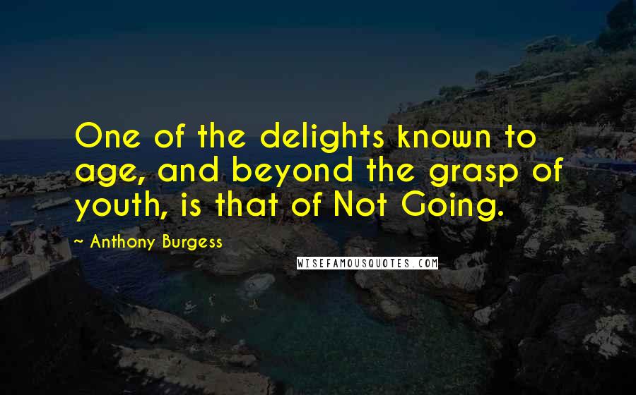 Anthony Burgess Quotes: One of the delights known to age, and beyond the grasp of youth, is that of Not Going.