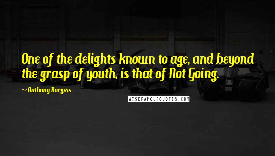 Anthony Burgess Quotes: One of the delights known to age, and beyond the grasp of youth, is that of Not Going.