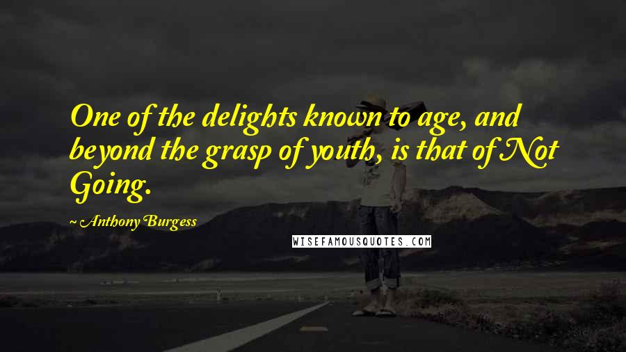 Anthony Burgess Quotes: One of the delights known to age, and beyond the grasp of youth, is that of Not Going.