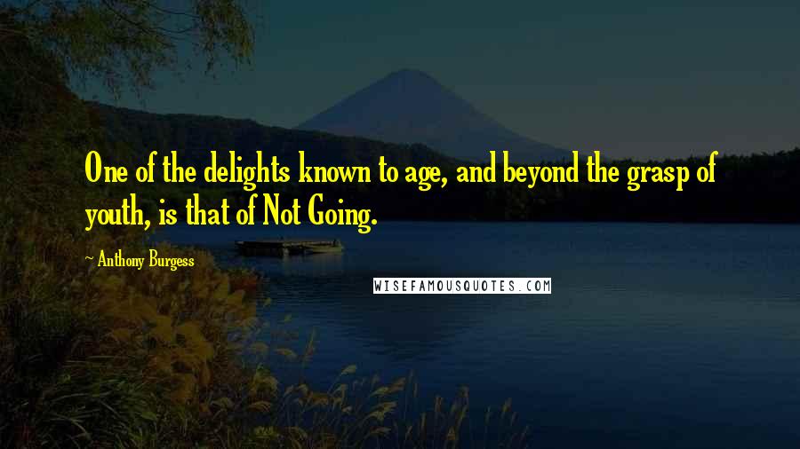 Anthony Burgess Quotes: One of the delights known to age, and beyond the grasp of youth, is that of Not Going.