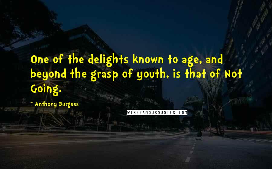 Anthony Burgess Quotes: One of the delights known to age, and beyond the grasp of youth, is that of Not Going.