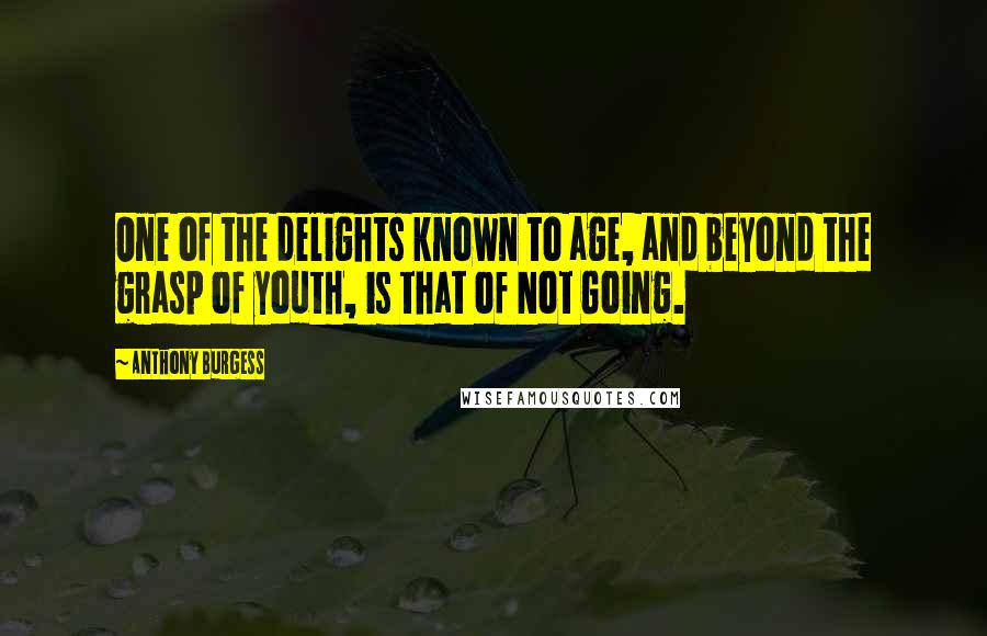 Anthony Burgess Quotes: One of the delights known to age, and beyond the grasp of youth, is that of Not Going.