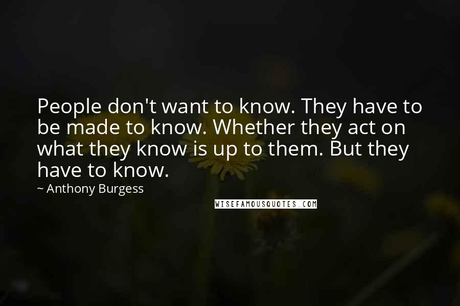 Anthony Burgess Quotes: People don't want to know. They have to be made to know. Whether they act on what they know is up to them. But they have to know.