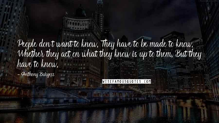 Anthony Burgess Quotes: People don't want to know. They have to be made to know. Whether they act on what they know is up to them. But they have to know.